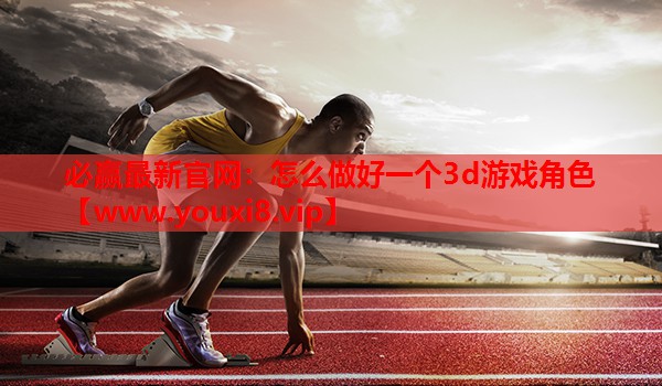 必赢最新官网：怎么做好一个3d游戏角色